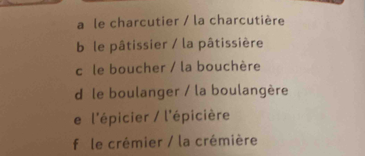 a le charcutier / la charcutière
b le pâtissier / la pâtissière
c le boucher / la bouchère
d le boulanger / la boulangère
e l'épicier / l'épicière
f le crémier / la crémière