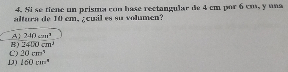 Si se tiene un prisma con base rectangular de 4 cm por 6 cm, y una
altura de 10 cm, ¿cuál es su volumen?
A) 240cm^3
B) 2400cm^3
C) 20cm^3
D) 160cm^3