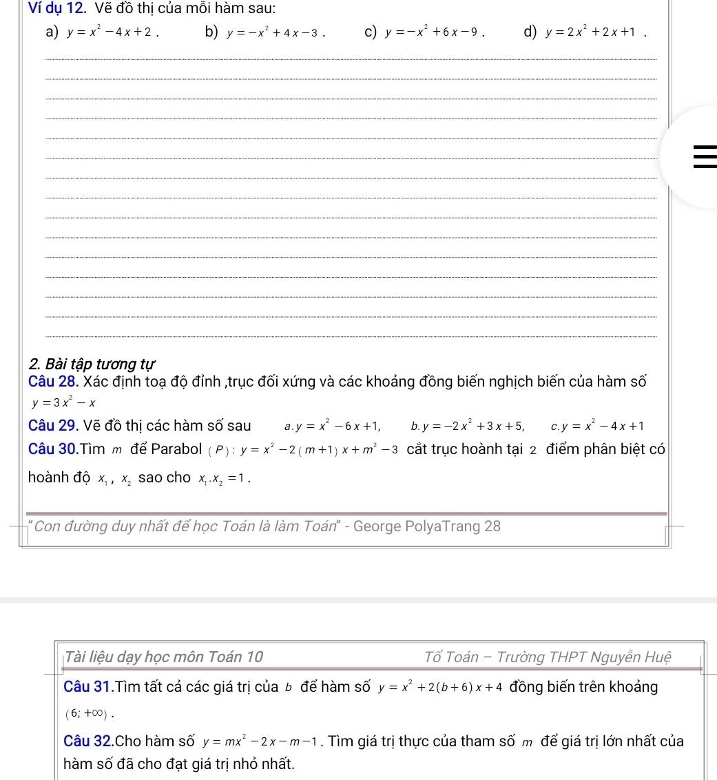 Ví dụ 12. Vẽ đồ thị của mỗi hàm sau:
a) y=x^2-4x+2. b) y=-x^2+4x-3. c) y=-x^2+6x-9. d) y=2x^2+2x+1.
_
_
_
_
_
_
_

_
_
_
_
_
_
_
_
2. Bài tập tương tự
Câu 28. Xác định toạ độ đỉnh ,trục đối xứng và các khoảng đồng biến nghịch biến của hàm số
y=3x^2-x
Câu 29. Vẽ đồ thị các hàm số sau a. y=x^2-6x+1, b. y=-2x^2+3x+5, C. y=x^2-4x+1
Câu 30.Tìm m để Parabol (P):y=x^2-2(m+1)x+m^2-3 cắt trục hoành tại 2 điểm phân biệt có
hoành độ x_1,x_2 sao cho x_1.x_2=1.
* Con đường duy nhất để học Toán là làm Toán" - George PolyaTrang 28