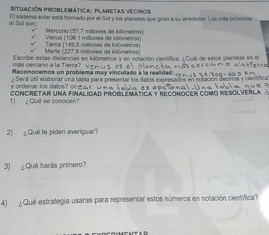 SITUACIÓN PROBLEMÁTICA: PLANETAS VECINOS
El sistema solar está formado por el Sol y los planetas que giran a su alrededor. Los más próximos
al Sol son:
Mercurio (57,7 millones de kilómetros)
Venus (108,1 millones de kilómetros)
Tierra (149,5 millones de kilómetros)
Marte (227.8 millones de kilómetros)
Escribe estas distancias en kilómetros y en notación científica. ¿Cuál de estos planteas es el
más cercano a la Tierra?
Reconocemos un problema muy vinculado a la realidad:
¿Será útil elaborar una tabla para presentar los datos expresados en notación decimal y científica
y ordenar los datos? 
CONCRETAR UNA FINALIDAD PROBLEMÁTICA Y RECONOCER COMO RESOLVERLA
1) ¿Qué se conocen?
2) ¿Qué te piden averiguar?
3) ¿Qué harás primero?
4) ¿ Qué estrategia usaras para representar estos números en notación científica?