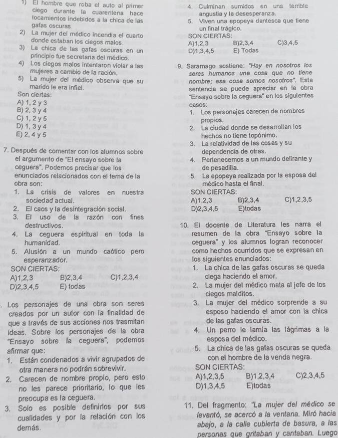 El hombre que roba el auto al primer 4. Culminan sumidos en una terrible
ciego durante la cuarentena hace angustia y la desesperanza.
tocamientos indebidos a la chica de las 5. Viven una epopeya dantesca que tiene
gafas oscuras un final trágico.
2) La mujer del médico incendia el cuarto SON CIERTAS:
donde estaban los ciegos malos A)1,2,3 B)2,3,4
3) La chica de las gafas oscuras en un D)1,3,4,5 E) Todas C)3,4,5
principio fue secretaria del médico.
4) Los ciegos malos intentaron violar a las 9. Saramago sostiene: "Hay en nosotros los
mujeres a cambio de la ración. seres humanos una cosa que no tiene
5) La mujer del médico observa que su nombre; esa cosa somos nosotros'. Esta
marido le era infiel.
Son ciertas: sentencia se puede apreciar en la obra
''Ensayo sobre la ceguera'' en los siguientes
A) 1, 2 y 3 casos:
B) 2, 3 y 4
C) 1, 2 y 5 1. Los personajes carecen de nombres
propi os .
D) 1, 3 y 4 2. La ciudad donde se desarrollan los
E) 2, 4 y 5 hechos no tiene topánimo.
3. La relatividad de las cosas y su
7. Después de comentar con los alumnos sobre dependencia de otras.
el argumento de "El ensayo sobre la 4. Pertenecemos a un mundo delirante y
ceguera". Podemos precisar que los de pesadilla.
enunciados relacionados con el tema de la 5. La epopeya realizada por la esposa del
obra son: médico hasta el final.
1. La crisis de valores en nuestra SON CIERTAS:
sociedad actual. A)1,2,3 B)2,3,4 C)1,2,3,5
2. El caos y la desintegración social. D)2,3,4,5 E)todas
3. El uso de la razón con fines
destructivos. 10. El docente de Literatura les narra el
4. La ceguera espiritual en toda la resumen de la obra "Ensayo sobre la
humanidad . ceguera"y los alumnos logran reconocer
5. Alusión a un mundo caótico pero como hechos ocurridos que se expresan en
esperanzador. Ios siguientes enunciados:
SON CIERTAS: 1. La chica de las gafas oscuras se queda
A)1,2,3 B)2,3,4 C)1,2,3,4 clega haciendo el amor.
D)2,3,4,5 E) todas 2. La mujer del médico mata al jefe de los
ciegos malditos.
. Los personajes de una obra son seres 3. La mujer del médico sorprende a su
creados por un autor con la finalidad de esposo haciendo el amor con la chica
que a través de sus acciones nos trasmitan de las gafas oscuras.
ideas. Sobre los personajes de la obra 4. Un perro le lamía las lágrimas a la
“Ensayo sobre la ceguera”, podemos esposa del médico.
afirmar que: 5. La chica de las gafas oscuras se queda
1. Están condenados a vivir agrupados de con el hombre de la venda negra.
otra manera no podrán sobrevivir. SON CIERTAS:
2. Carecen de nombre propio, pero esto A)1,2,3,5 B)1,2,3,4 C)2,3,4,5
no les parece prioritario, lo que les D)1,3,4,5 E)lodas
preocupa es la ceguera.
3. Solo es posible definirlos por sus 11. Del fragmento: ''La mujer del médico se
cualidades y por la relación con los levantó, se acercó a la ventana. Miró hacia
derás. abajo, a la calle cubierta de basura, a las
personas que gritaban y cantaban. Luego