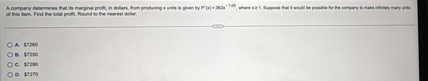 A company determines that its marginal profit, in dollars, from producing x units is given by P'(x)=363x^(-1.05) , where x ≥1. Suppose that it would be possible for the company to make infinitely many units
of this item. Find the total profit. Round to the nearest dollar.
A. $7260
B. $7250
C. $7280
D. $7270