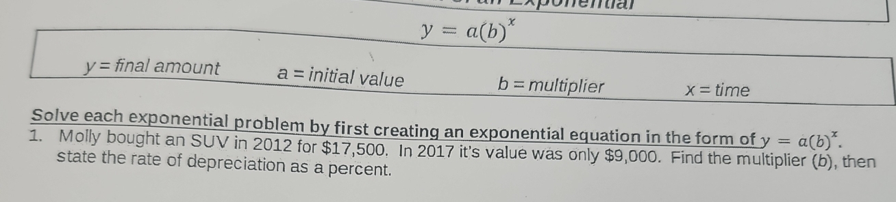 y=a(b)^x
y= final amount a= initial value b= multiplier
x= time 
Solve each exponential problem by first creating an exponential equation in the form of y=a(b)^x. 
1. Molly bought an SUV in 2012 for $17,500. In 2017 it's value was only $9,000. Find the multiplier (b), then 
state the rate of depreciation as a percent.