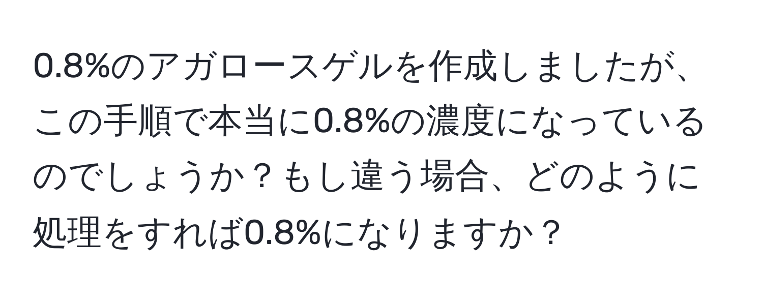 0.8%のアガロースゲルを作成しましたが、この手順で本当に0.8%の濃度になっているのでしょうか？もし違う場合、どのように処理をすれば0.8%になりますか？