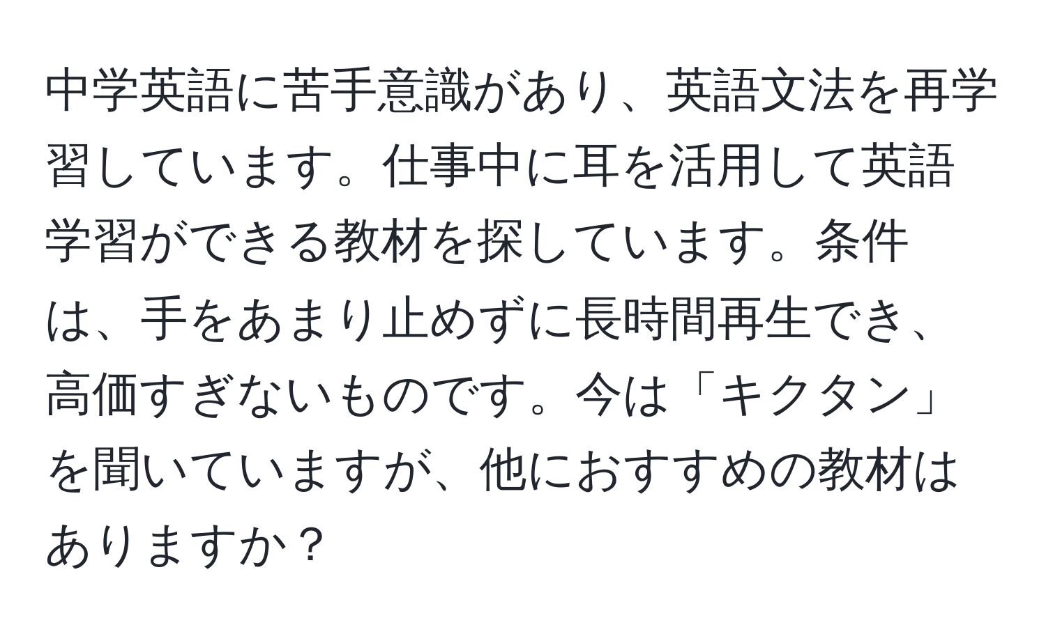 中学英語に苦手意識があり、英語文法を再学習しています。仕事中に耳を活用して英語学習ができる教材を探しています。条件は、手をあまり止めずに長時間再生でき、高価すぎないものです。今は「キクタン」を聞いていますが、他におすすめの教材はありますか？