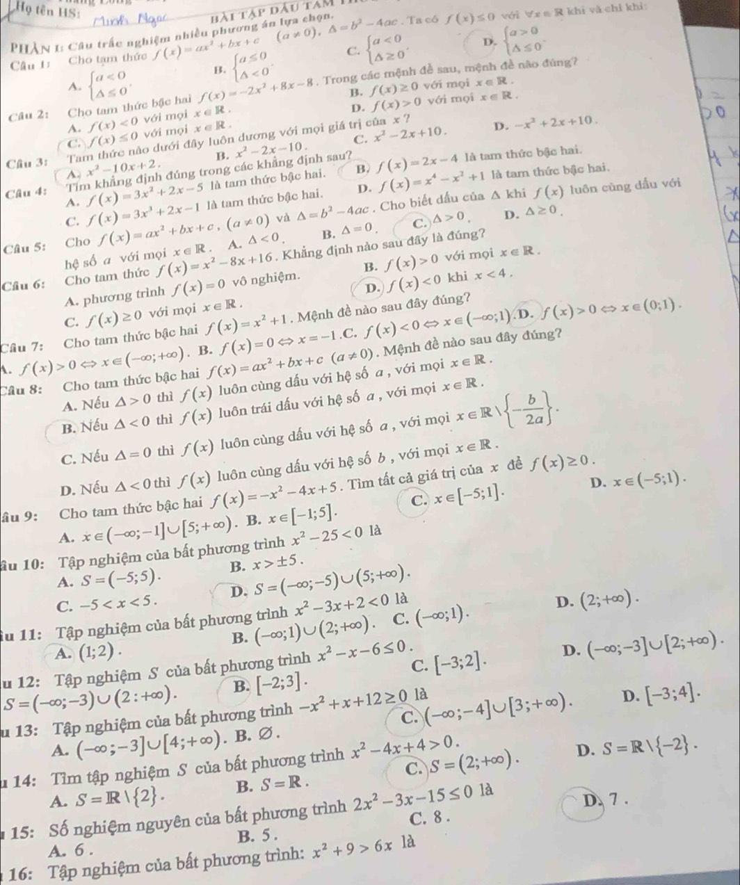 Họ tên HS:
PHÂN 1: Câu trấc nghiệm nhiều phương á: bài tà △ PDAU
Câu 1: Cho tạm thức f(x)=ax^2+bx+c (a!= 0),△ =b^2-4ac. Ta có f(x)≤ 0
với forall x∈ R khị và chỉ khỉ:
B. beginarrayl a≤ 0 △ <0endarray. . C. beginarrayl a<0 △ ≥ 0endarray. . D. beginarrayl a>0 △ ≤ 0endarray. .
A. beginarrayl a<0 △ ≤ 0endarray. , với mọi x∈ R.
Câu 2: Cho tam thức bậc hai f(x)=-2x^2+8x-8. Trong các mệnh đề sau, mệnh đề não đúng?
B. f(x)≥ 0 với mọi x∈ R.
A. f(x)<0</tex> với mọi x∈ R.
D. f(x)>0
C. x^2-2x+10. D. -x^2+2x+10.
với mọi x∈ R.
C. f(x)≤ 0 o dưới đây luôn dương với mọi giá trị của x ?
B.
Cầu 3: Ta x^2-10x+2, đúng trong các khẳng định sau? x^2-2x-10. f(x)=2x-4 là tam thức bậc hai.
A là tam thức bậc hai.
A. là tam thức bậc hai.
B.
Câu 4: Tin f(x)=3x^2+2x-5 là tam thức bậc hai. D. f(x)=x^4-x^2+1 △ kh f(x) luôn cùng dấu với
C. f(x)=3x^3+2x-1
và △ =b^2-4ac. Cho biết dấu của
Câu 5: Cho f(x)=ax^2+bx+c,(a!= 0) A. △ <0</tex> B. △ =0 C. △ >0. D.
hệ số a với mọi x ∈ R . △ ≥ 0.
Cầu 6: Cho tam thức f(x)=x^2-8x+16. Khẳng định nào sau đây là đúng?
khi x<4.
A. phương trình f(x)=0 vô nghiệm. B. f(x)>0 với mọi x∈ R.
D.
C. f(x)≥ 0 với mọi x∈ R. f(x)<0</tex>
D. f(x)>0 x∈ (0;1).
Câu 7: Cho tam thức bậc hai f(x)=x^2+1. Mệnh đề nào sau đây đúng?
A. f(x)>0Leftrightarrow x∈ (-∈fty ;+∈fty ). B. f(x)=ax^2+bx+c(a!= 0) f(x)=0 Leftrightarrow x=-1.C. f(x)<0Leftrightarrow x∈ (-∈fty ;1)
x∈ R.
Câu 8: Cho tam thức bậc hai . Mệnh đề nào sau đây đúng?
A. Nếu △ >0 thì f(x) luôn cùng dấu với hệ số a , với mọi
B. Nếu △ <0</tex> thì f(x) luôn trái dấu với hệ số a , với mọi x∈ R.
C. Nếu △ =0 thì f(x) luôn cùng dấu với hệ số a , với mọi x∈ Rvee  - b/2a  .
D. Nếu △ <0</tex> thì f(x) luôn cùng dấu với hệ số b , với mọi x∈ R.
D. x∈ (-5;1).
âu 9: Cho tam thức bậc hai f(x)=-x^2-4x+5. Tìm tất cả giá trị của x đề
f(x)≥ 0.
A. x∈ (-∈fty ;-1]∪ [5;+∈fty ). B. x∈ [-1;5]. C. x∈ [-5;1].
ầu 10: Tập nghiệm của bất phương trình x^2-25<0</tex> là
A. S=(-5;5). B. x>± 5.
C. -5 D. S=(-∈fty ;-5)∪ (5;+∈fty ).
x^2-3x+2<0</tex> là
Ấu 11: Tập nghiệm của bất phương trình (-∈fty ;1)∪ (2;+∈fty ) C. (-∈fty ;1). D. (2;+∈fty ).
B.
A. (1;2).
u 12: Tập nghiệm S của bất phương trình x^2-x-6≤ 0. [-3;2]. D. (-∈fty ;-3]∪ [2;+∈fty ).
C.
S=(-∈fty ;-3)∪ (2:+∈fty ). B. [-2;3].
là
u 13: Tập nghiệm của bất phương trình -x^2+x+12≥ 0 C. (-∈fty ;-4]∪ [3;+∈fty ). D. [-3;4].
A. (-∈fty ;-3]∪ [4;+∈fty ). B. ∅ .
14: Tìm tập nghiệm S của bất phương trình x^2-4x+4>0. S=(2;+∈fty ). D. S=R/ -2 .
C.
A. S=R| 2 . B. S=R.
* 15: Số nghiệm nguyên của bất phương trình 2x^2-3x-15≤ 0 là D. 7 .
A. 6 . B. 5 . C. 8 .
16: Tập nghiệm của bất phương trình: x^2+9>6x1a