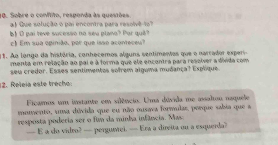 Sobre o conflito, responda às questões. 
a) Que solução o pai encontra para resolvê-lo? 
b) O paí teve sucesso no seu plano? Por quê? 
c) Em sua opinião, por que isso aconteceu? 
11. Ao longo da história, conhecemos alguns sentimentos que o narrador experi- 
menta em relação ao pai e à forma que ele encontra para resolver a dívida com 
seu credor. Esses sentimentos sofrem alguma mudança? Explique. 
12. Releía este trecho: 
Ficamos um instante em silêncio. Uma dúvida me assaltou naquele 
momento, uma dúvida que eu não ousava formular, porque sabia que a 
resposta poderia ser o fim da minha infância. Mas: 
— E a do vidro? — perguntei. — Era a direita ou a esquerda?