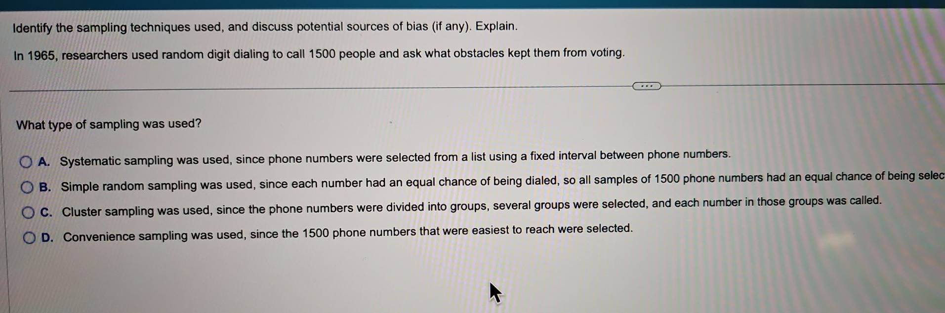 Identify the sampling techniques used, and discuss potential sources of bias (if any). Explain.
In 1965, researchers used random digit dialing to call 1500 people and ask what obstacles kept them from voting.
What type of sampling was used?
A. Systematic sampling was used, since phone numbers were selected from a list using a fixed interval between phone numbers.
B. Simple random sampling was used, since each number had an equal chance of being dialed, so all samples of 1500 phone numbers had an equal chance of being selec
C. Cluster sampling was used, since the phone numbers were divided into groups, several groups were selected, and each number in those groups was called.
D. Convenience sampling was used, since the 1500 phone numbers that were easiest to reach were selected.