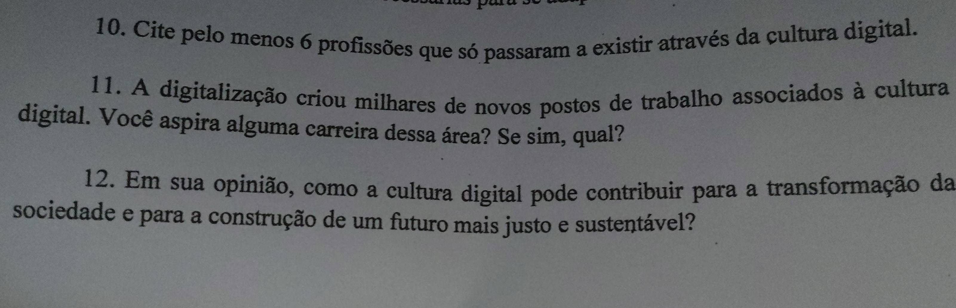 Cite pelo menos 6 profissões que só passaram a existir através da cultura digital. 
11. A digitalização criou milhares de novos postos de trabalho associados à cultura 
digital. Você aspira alguma carreira dessa área? Se sim, qual? 
12. Em sua opinião, como a cultura digital pode contribuir para a transformação da 
sociedade e para a construção de um futuro mais justo e sustentável?