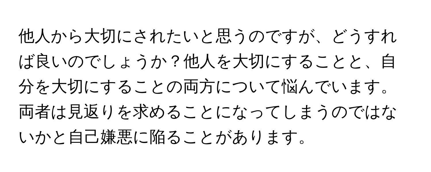 他人から大切にされたいと思うのですが、どうすれば良いのでしょうか？他人を大切にすることと、自分を大切にすることの両方について悩んでいます。両者は見返りを求めることになってしまうのではないかと自己嫌悪に陥ることがあります。