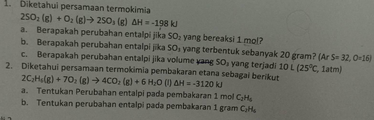 Diketahui persamaan termokimia
2SO_2(g)+O_2(g)to 2SO_3(g)△ H=-198kJ
a. Berapakah perubahan entalpi jika SO_2 yang bereaksi 1 mol? 
b. Berapakah perubahan entalpi jika SO_3 yang terbentuk sebanyak 20 gram? (Ar S=32,O=16)
c. Berapakah perubahan entalpi jika volume yang SO_3 yang terjadi 10L(25^0C , 1atm) 
2. Diketahui persamaan termokimia pembakaran etana sebagai berikut
2C_2H_6(g)+7O_2(g)to 4CO_2(g)+6H_2O (1) △ H=-3120kJ
a. Tentukan Perubahan entalpi pada pembakaran 1n nol C_2H_6
b. Tentukan perubahan entalpi pada pembakaran 1 gram C_2H_6