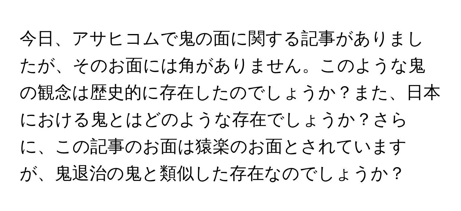 今日、アサヒコムで鬼の面に関する記事がありましたが、そのお面には角がありません。このような鬼の観念は歴史的に存在したのでしょうか？また、日本における鬼とはどのような存在でしょうか？さらに、この記事のお面は猿楽のお面とされていますが、鬼退治の鬼と類似した存在なのでしょうか？