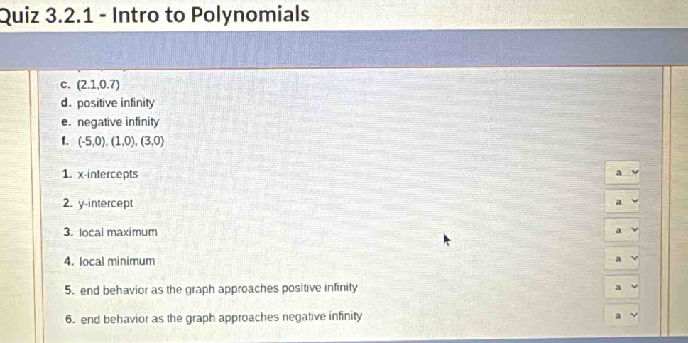 Intro to Polynomials 
c. (2.1,0.7)
d. positive infinity 
e. negative infinity 
f. (-5,0),(1,0),(3,0)
1. x-intercepts 
a 
2. y-intercept a 
3. Iocal maximum a 
4. local minimum 
a 
5. end behavior as the graph approaches positive infinity 
a 
6. end behavior as the graph approaches negative infinity 
a