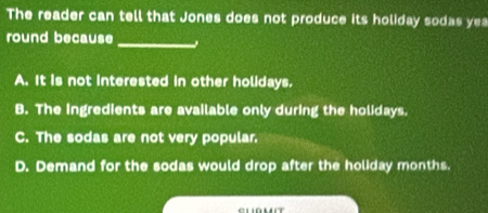 The reader can tell that Jones does not produce its holiday sodas ye
_
round because
A. It is not interested in other holidays.
B. The ingredients are available only during the holidays.
C. The sodas are not very popular.
D. Demand for the sodas would drop after the holiday months.