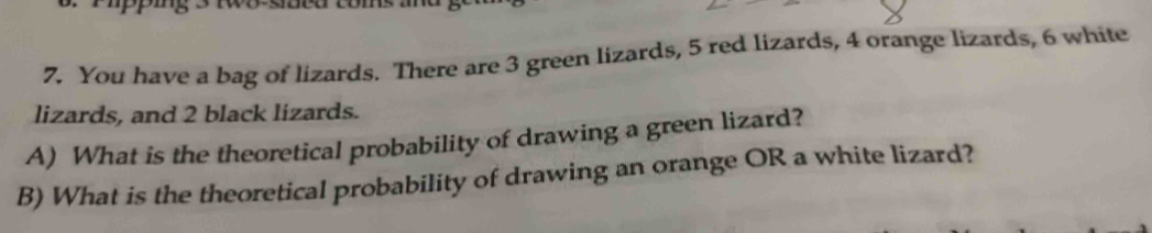 You have a bag of lizards. There are 3 green lizards, 5 red lizards, 4 orange lizards, 6 white 
lizards, and 2 black lizards. 
A) What is the theoretical probability of drawing a green lizard? 
B) What is the theoretical probability of drawing an orange OR a white lizard?