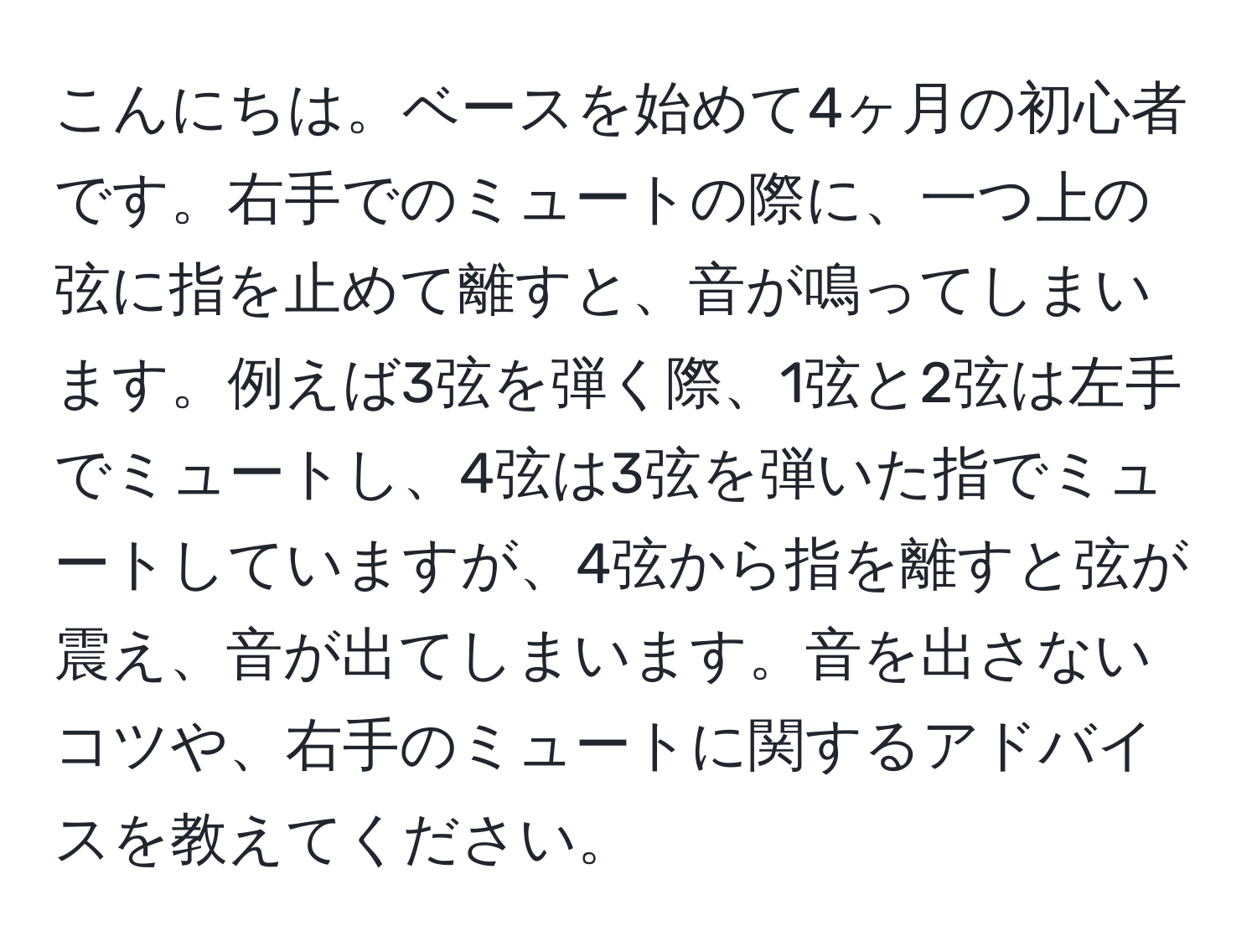 こんにちは。ベースを始めて4ヶ月の初心者です。右手でのミュートの際に、一つ上の弦に指を止めて離すと、音が鳴ってしまいます。例えば3弦を弾く際、1弦と2弦は左手でミュートし、4弦は3弦を弾いた指でミュートしていますが、4弦から指を離すと弦が震え、音が出てしまいます。音を出さないコツや、右手のミュートに関するアドバイスを教えてください。