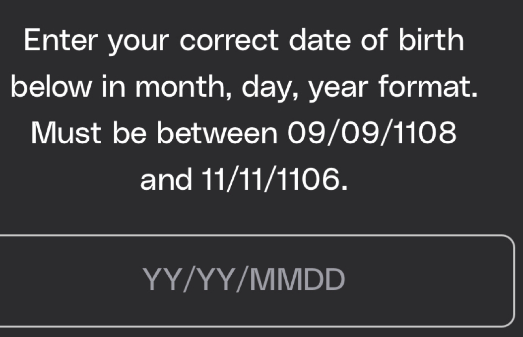 Enter your correct date of birth 
below in month, day, year format. 
Must be between 09/09/1108
and 11/11/1106. 
YY/YY/MMDD