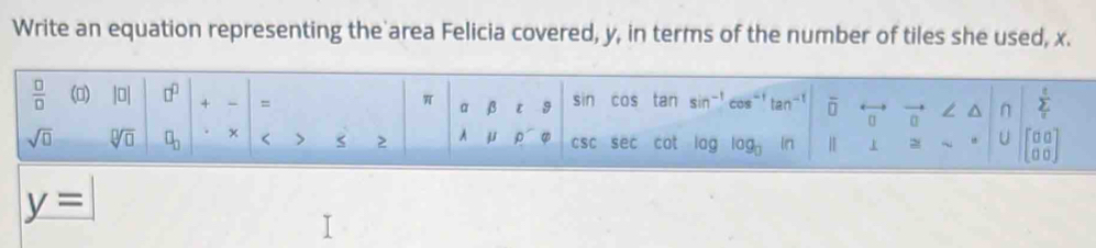 Write an equation representing the area Felicia covered, y, in terms of the number of tiles she used, x. 
 □ /□   (0) |□ | □^(□) + = π α beta l _1^(c sin cos tan sin ^-1) cos^(-1) tan^(-1) overline □  [] vector 0 L^(n sumlimits _c)sumlimits  
sqrt(□ ) sqrt[□](□ ) □ _□  × < > < > A mu rho csc sec cot log log _0 ln | > ~ U beginbmatrix 0&0 0&0endbmatrix
y=