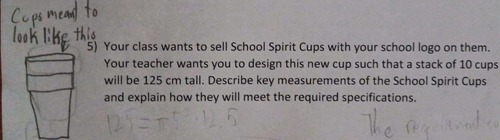 Your class wants to sell School Spirit Cups with your school logo on them. 
Your teacher wants you to design this new cup such that a stack of 10 cups 
will be 125 cm tall. Describe key measurements of the School Spirit Cups 
and explain how they will meet the required specifications.