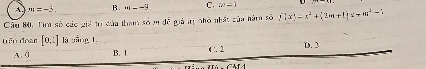 A. m=-3. B. m=-9.
C. m=1. 
D. m=0
Câu 80. Tìm số các giá trị của tham số m để giá trị nhỏ nhất của hàm số f(x)=x^2+(2m+1)x+m^2-1
trên đoạn [0;1] là bằng 1.
D. 3
A. 0 B. 1
C. 2
CMA