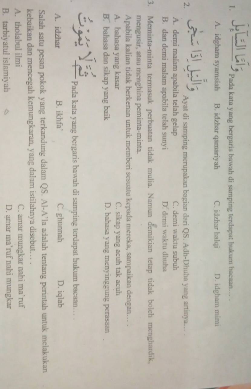 jí; Pada kata yang bergaris bawah di samping terdapat hukum bacaan... .
A. idgham syamsiah B. idzhar qamariyah C. idzhar halqi D. idgham mimi
A 
2. Ayat di samping merupakan bagian dari QS. Adh-Dhuha yang artinya….. .
A. demi malam apabila telah gelap C. demi waktu subuh
B. dan demi malam apabila telah sunyi D. demi waktu dhuha
3. Meminta-minta termasuk perbuatan tidak mulia. Namun demikian tetap tidak boleh menghardik,
mengusir, atau menghina peminta-minta.
Apabila kalian tidak berkenan untuk memberi sesuatu kepada mereka, sampaikan dengan….. .
A. bahasa yang kasar C. sikap yang acuh tak acuh
B. bahasa dan sikap yang baik D. bahasa yang menyinggung perasaan
Pada kata yang bergaris bawah di samping terdapat hukum bacaan... .
A. idzhar B. ikhfa’ C. ghunnah D. iqlab
Salah satu pesan pokok yang terkandung dalam QS. Al-A’la adalah tentang perintah untuk melakukan
kebaikan dan mencegah kemungkaran, yang dalam istilahnya disebut... .
A. tholabul ilmi C. amar mungkar nahi ma’ruf
B. tarbiyatul islamiyah D. amar ma’ruf nahi mungkar