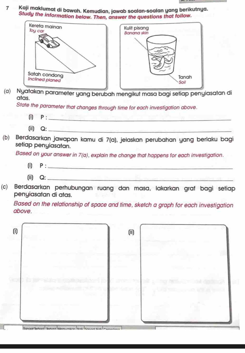 Kaji maklumat di bawah. Kemudian, jawab soalan-soalan yang berikutnya. 
Study the information below. Then, answer the questions that follow. 
Kereta mainan 
Toy car 
Satah condong 
Inclined planed 
(a) Nyatakan parameter yang berubah mengikut masa bagi setiap penyiasatan di 
atas. 
State the parameter that changes through time for each investigation above. 
(i) P :_ 
(ii) Q :_ 
(b) Berdasarkan jawapan kamu di 7(a) , jelaskan perubahan yang berlaku bagi 
setiap penyiasatan. 
Based on your answer in 7(a) , explain the change that happens for each investigation. 
(i) P :_ 
(ii) Q :_ 
(c) Berdasarkan perhubungan ruang dan masa, lakarkan graf bagi setiap 
penyiasatan di atas. 
Based on the relationship of space and time, sketch a graph for each investigation 
above. 
(i) (ii) 
Sonaat Terhan |