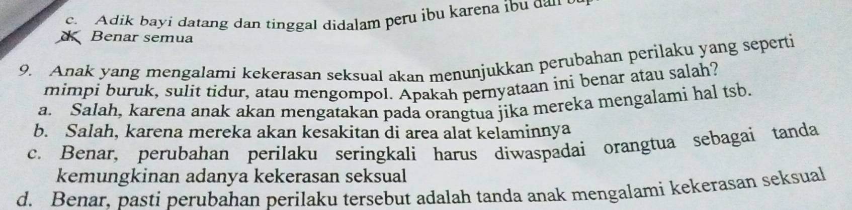 c. Adik bayi datang dan tinggal didalam peru ibu karena ibu dan 
Benar semua
9. Anak yang mengalami kekerasan seksual akan menunjukkan perubahan perilaku yang seperti
mimpi buruk, sulit tidur, atau mengompol. Apakah pernyataan ini benar atau salah?
a. Salah, karena anak akan mengatakan pada orangtua jika mereka mengalami hal tsb.
b. Salah, karena mereka akan kesakitan di area alat kelaminnya
c. Benar, perubahan perilaku seringkali harus diwaspadai orangtua sebagai tanda
kemungkinan adanya kekerasan seksual
d. Benar, pasti perubahan perilaku tersebut adalah tanda anak mengalami kekerasan seksual