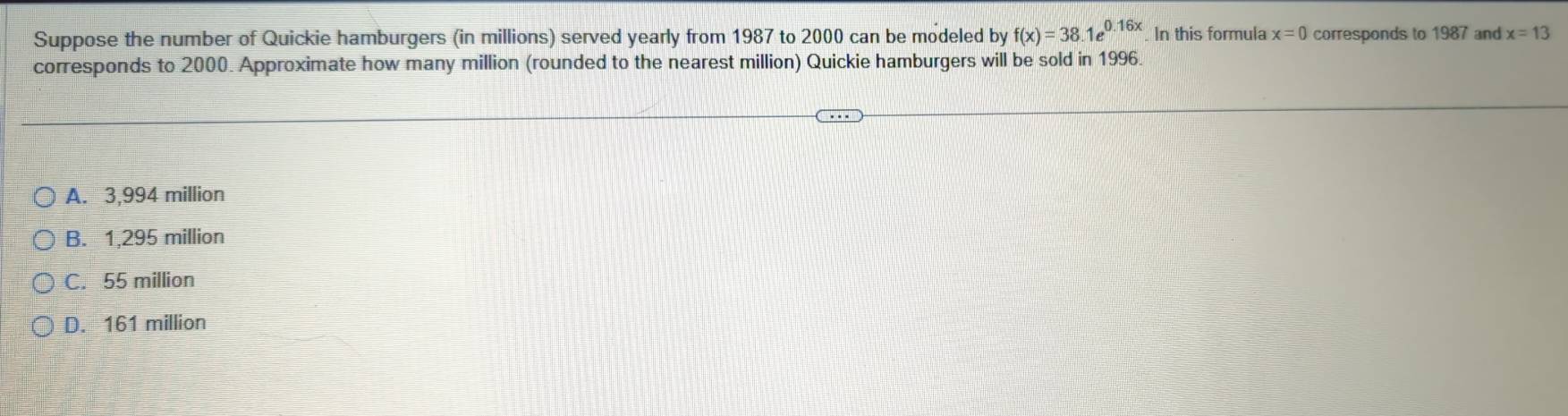 Suppose the number of Quickie hamburgers (in millions) served yearly from 1987 to 2000 can be modeled by f(x)=38.1e^(0.16x). In this formula x=0 corresponds to 1987 and x=13
corresponds to 2000. Approximate how many million (rounded to the nearest million) Quickie hamburgers will be sold in 1996.
A. 3,994 million
B. 1,295 million
C. 55 million
D. 161 million