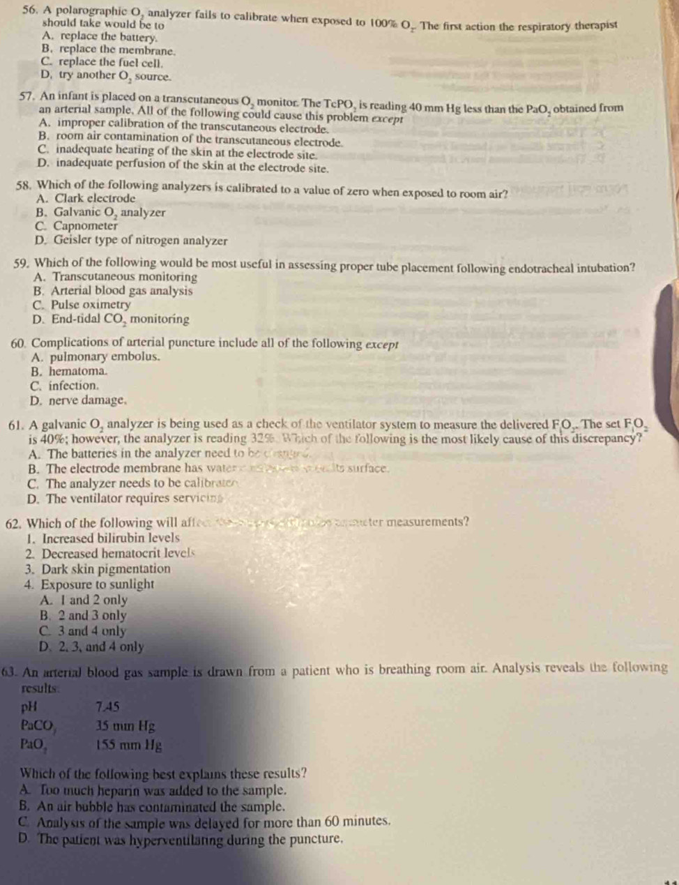 A polarographic O, analyzer fails to calibrate when exposed to 100% O_r The first action the respiratory therapist
should take would be to
A. replace the battery.
B. replace the membrane.
C. replace the fuel cell.
D. try another O_2 source.
57. An infant is placed on a transcutaneous O, monitor. The TcPO, is reading 40 mm Hg less than the PaC obtained from
an arterial sample. All of the following could cause this problem except
A. improper calibration of the transcutaneous electrode.
B. room air contamination of the transcutaneous electrode.
C. inadequate heating of the skin at the electrode site.
D. inadequate perfusion of the skin at the electrode site.
58. Which of the following analyzers is calibrated to a value of zero when exposed to room air?
A. Clark electrode
B. Galvanic O_2 analyzer
C. Capnometer
D. Geisler type of nitrogen analyzer
59. Which of the following would be most useful in assessing proper tube placement following endotracheal intubation?
A. Transcutaneous monitoring
B. Arterial blood gas analysis
C. Pulse oximetry
D. End-tidal CO_2 monitoring
60. Complications of arterial puncture include all of the following except
A. pulmonary embolus.
B. hematoma.
C. infection.
D. nerve damage.
61. A galvanic O_2 analyzer is being used as a check of the ventilator system to measure the delivered FO_1O_2. The set F_1O_2
is 40%; however, the analyzer is reading 32%. Which of the following is the most likely cause of this discrepancy?
A. The batteries in the analyzer need to be changed.
B. The electrode membrane has water  ml     ee lts surface.
C. The analyzer needs to be calibrat
D. The ventilator requires servicin
62. Which of the following will affec the    o ea  e a cter measurements?
1. Increased bilirubin levels
2. Decreased hematocrit levels
3. Dark skin pigmentation
4. Exposure to sunlight
A. I and 2 only
B. 2 and 3 only
C. 3 and 4 only
D. 2. 3, and 4 only
63. An arterial blood gas sample is drawn from a patient who is breathing room air. Analysis reveals the following
results:
pH 7.45
PaCO_3 35 mn Hg
PaO_2 155 mm Hg
Which of the following best explains these results?
A. Too much heparin was added to the sample.
B. An air bubble has contaminated the sample.
C. Analysis of the sample was delayed for more than 60 minutes.
D. The patient was hyperventilating during the puncture.