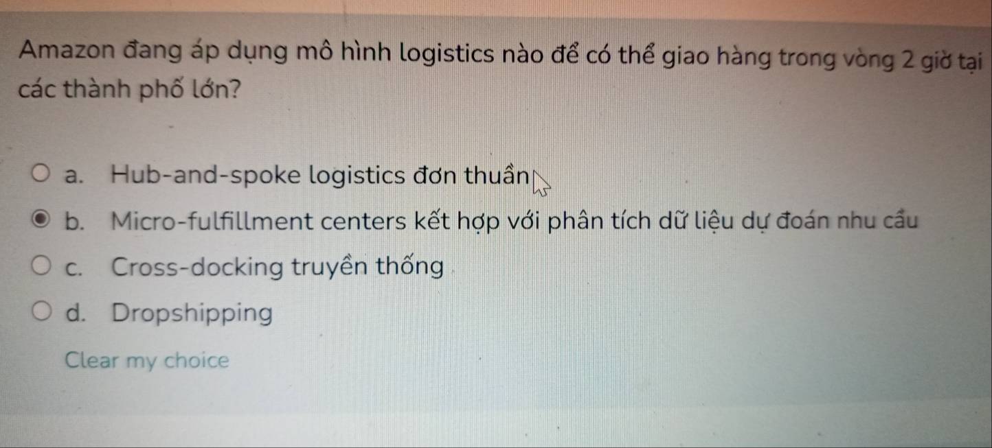 Amazon đang áp dụng mô hình logistics nào để có thể giao hàng trong vòng 2 giờ tại
các thành phố lớn?
a. Hub-and-spoke logistics đơn thuần
b. Micro-fulfillment centers kết hợp với phân tích dữ liệu dự đoán nhu cầu
c. Cross-docking truyền thống
d. Dropshipping
Clear my choice