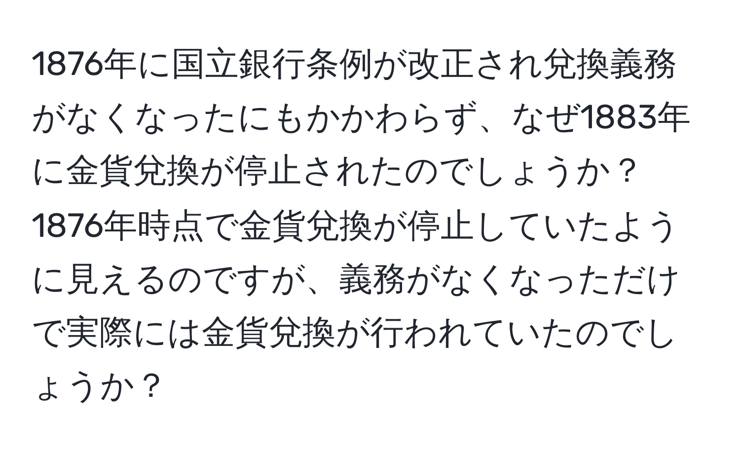 1876年に国立銀行条例が改正され兌換義務がなくなったにもかかわらず、なぜ1883年に金貨兌換が停止されたのでしょうか？1876年時点で金貨兌換が停止していたように見えるのですが、義務がなくなっただけで実際には金貨兌換が行われていたのでしょうか？