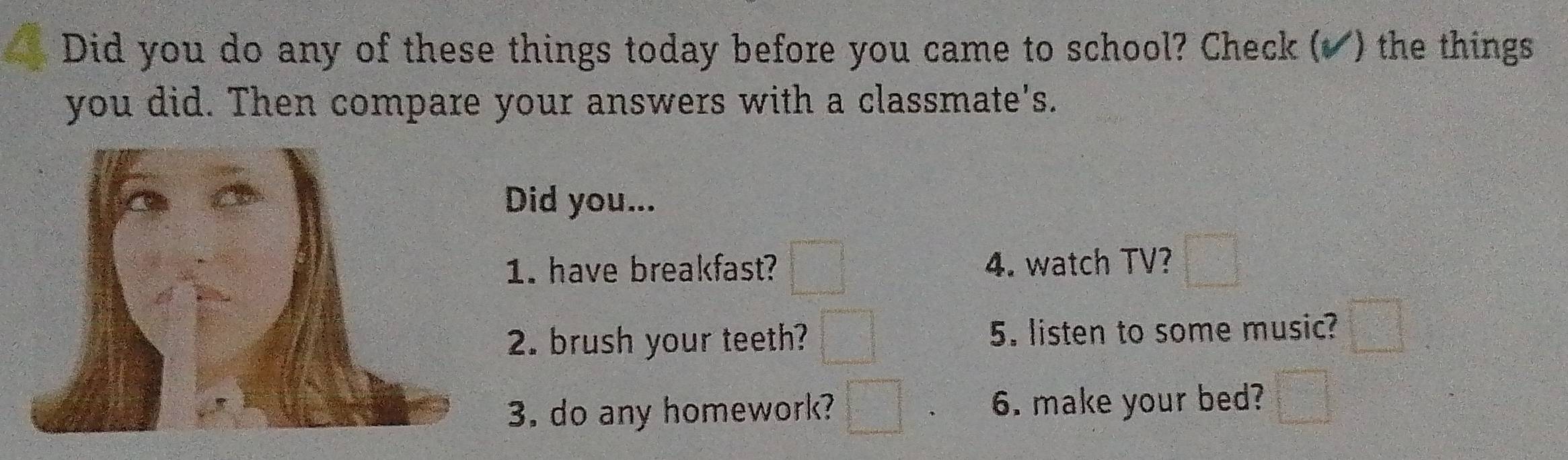 Did you do any of these things today before you came to school? Check (▲) the things 
you did. Then compare your answers with a classmate's. 
Did you... 
1. have breakfast? 4. watch TV? 
2. brush your teeth? 5. listen to some music? 
3. do any homework? 6. make your bed?