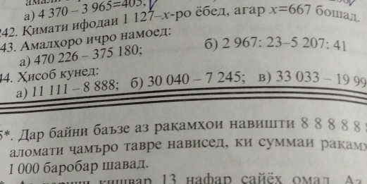 am
a) 4370-3965=405
42. Κимаτη ифοдаи 1127-x- -pο ёбед, aгap x=667 6oman 
43. Амалхоро ичро намοел:
a) 470226-375180; 6) 2967:23-5207:41
44. Χисоб кунед:
a) 11 111 - x 888 : 6) 30040-7245; B) 33033-1999
* 5. Дар байни баьзе аз ракамхои навишτи δ 8 8 8 δ
аломати чамьро тавре нависел, ки суммаи ракамю
1 000 баробар шавад.
hubad 13 habad cañëx omал A 2