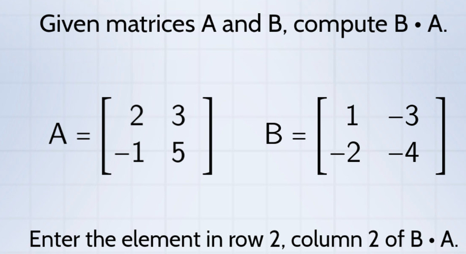 Given matrices A and B, compute B· A.
A=beginbmatrix 2&3 -1&5endbmatrix B=beginbmatrix 1&-3 -2&-4endbmatrix
Enter the element in row 2, column 2 of B· A.