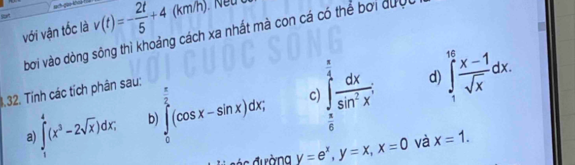 Start rach gio khoả toa 
với vận tốc là v(t)=- 2t/5 +4(km/h
bời vào dòng sông thì khoảng cách xa nhất mà con cá có thể bởi dưc 
1.32. Tính các tích phân sau: 
d) 
c) 
a ∈tlimits _1^(4(x^3)-2sqrt(x))dx; b ∈tlimits _0^((frac π)2)(cos x-sin x)dx; ∈tlimits _ π /6 ^ π /4  dx/sin^2x ; ∈tlimits _1^((1e)frac x-1)sqrt(x)dx. 
ác đ ường y=e^x, y=x, x=0 và x=1.