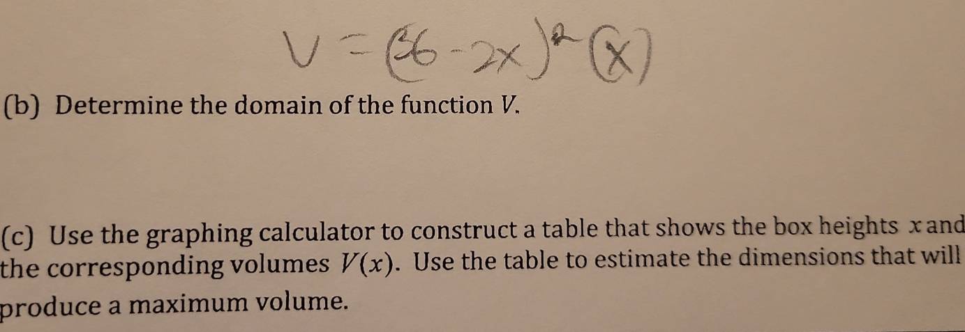 Determine the domain of the function V. 
(c) Use the graphing calculator to construct a table that shows the box heights x and 
the corresponding volumes V(x). Use the table to estimate the dimensions that will 
produce a maximum volume.