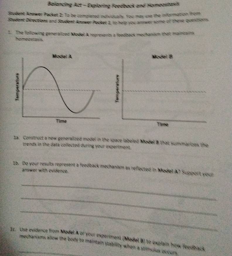 Balancing Act - Exploring Feedback and Homeostasis 
Student Answer Packet 2: To be completed individually. You may use the information from 
Student Directions and Student Answer Pocket 1, to help you answer some of these quesitions 
Z. The following generalized Model A represents a feedback mechanism that maintaiins 
homeostasis. 
Ia. Construct a new generalized model in the space labeled Model B that summarizes the 
trends in the data collected during your experiment. 
1b. Do your results represent a feedback mechanism as reflected in Model A? Suppor't your 
answer with evidence. 
_ 
_ 
_ 
1c. Use evidence from Model A of your experiment (Model B) to explain how reedback 
_mechanisms allow the body to maintain stability when a stilnulus occurs