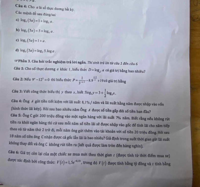 Cho a là số thực dương bắt kỳ.
Các mệnh đề sau đúng/sai
a) log _5(5a)=1+log _5a.
b) log _5(5a)=5+log _5a.
c) log _5(5a)=1+a.
d) log _5(5a)=log _55.log a.
*  Phần 3. Câu hỏi trắc nghiệm trả lời ngắn. Thí sinh trả lời từ câu 1 đến câu 6
Câu 1: Cho số thực dương a khác 1 , biểu thức D=log á có giá trị bằng bao nhiêu?
Câu 2: Nếu 9^x-12^2=0 thì biểu thức P= 1/3^(-x-1) -8.9^(frac x-1)2+19. có giá trị bằng
Câu 3: Viết công thức biểu thị y theo x, biết 5log _3y=3+ 1/2 log _3x.
Câu 4: Ông A gửi tiền tiết kiệm với lãi suất 8,1% / năm và lãi suất hằng năm được nhập vào vốn
(hình thức lãi kép). Hỏi sau bao nhiêu năm Ông A được số tiền gấp đôi số tiền ban đầu?
Câu 5: Ông C gửi 200 triệu đồng vào một ngân hàng với lãi suất 7% năm. Biết rằng nếu không rút
tiền ra khỏi ngân hàng thì cứ sau mỗi năm số tiền lãi sẽ được nhập vào gốc để tính lãi cho năm tiếp
theo và từ năm thứ 2 trở đi, mỗi năm ông gửi thêm vào tài khoản với số tiền 20 triệu đồng. Hồi sau
18 năm số tiền ông C nhận được cả gốc lẫn lãi là bao nhiêu? Giả định trong suốt thời gian gửi lãi suất
không thay đổi và ông C không rút tiền ra (kết quả được làm tròn đến hàng nghìn).
Câu 6: Giá trị còn lại của một chiếc xe mua mới theo thời gian 1 (được tính từ thời điểm mua xe)
được xác định bởi công thức: V(t)=1,5e^(-0,15t) , trong đó V(t) được tính bằng tỷ đồng và # tính bằng