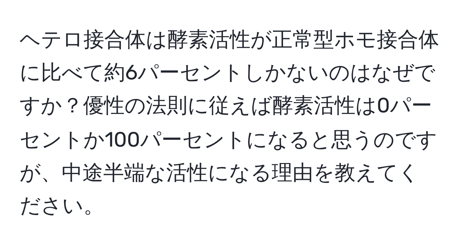 ヘテロ接合体は酵素活性が正常型ホモ接合体に比べて約6パーセントしかないのはなぜですか？優性の法則に従えば酵素活性は0パーセントか100パーセントになると思うのですが、中途半端な活性になる理由を教えてください。