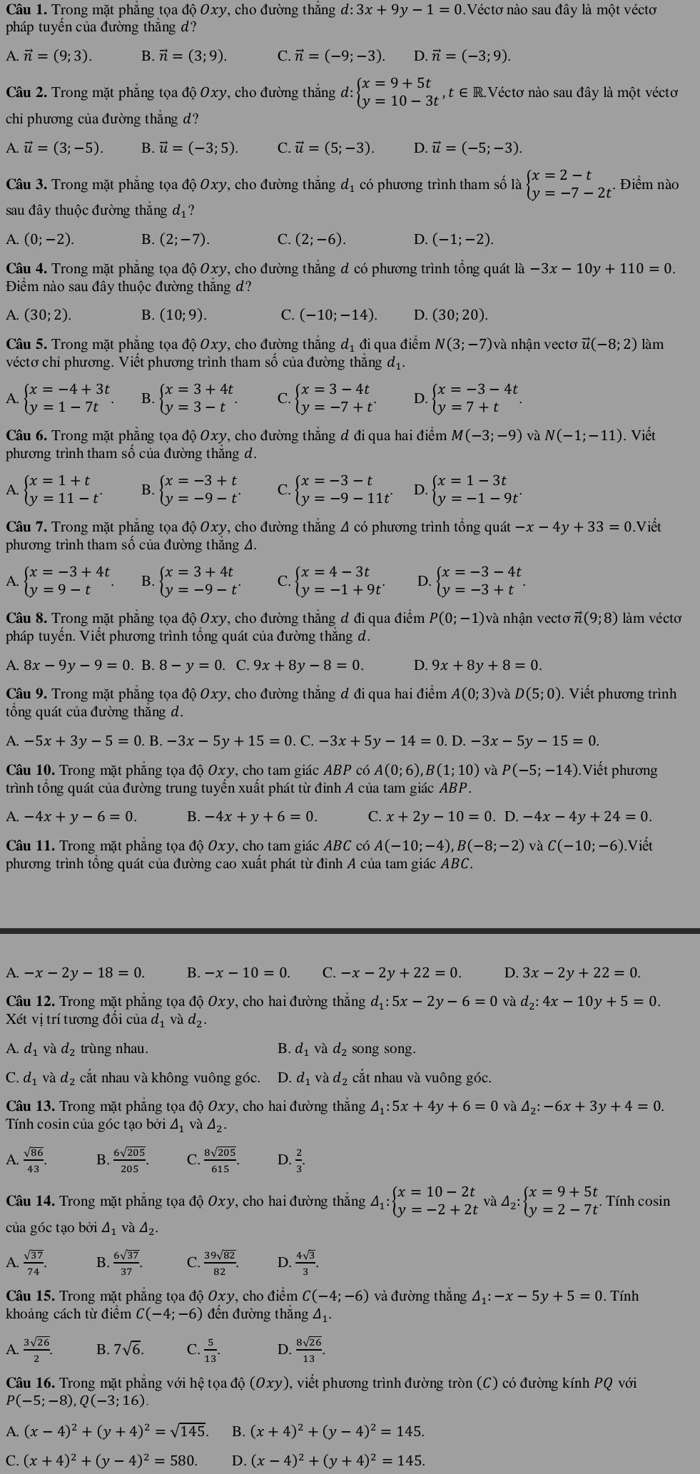Trong mặt phẳng tọa độ Oxy, cho đường thẳng d: 3x+9y-1=0.V Véctơ nào sau đây là một véctơ
pháp tuyển của đường thắng d?
A. vector n=(9;3). B. vector n=(3;9). C. vector n=(-9;-3). D. vector n=(-3;9)
Câu 2. Trong mặt phẳng tọa độ Oxy, cho đường thắng d: beginarrayl x=9+5t y=10-3tendarray. , t ∈ R.Véctơ nào sau đây là một vécto
chi phương của đường thẳng d?
A. vector u=(3;-5). B. vector u=(-3;5). C. vector u=(5;-3). D. vector u=(-5;-3).
Câu 3. Trong mặt phẳng tọa độ Oxy, cho đường thẳng đị có phương trình tham số là beginarrayl x=2-t y=-7-2tendarray. . Điểm nào
sau đây thuộc đường thắng dị?
A. (0;-2). B. (2;-7). C. (2;-6). D. (-1;-2).
Câu 4. Trong mặt phẳng tọa độ Oxy, cho đường thẳng d có phương trình tổng quát 1lambda -3x-10y+110=0.
Điểm nào sau đây thuộc đường thắng d?
A. (30;2). B. (10;9). C. (-10;-14). D. (30;20).
Câu 5. Trong mặt phẳng tọa độ Oxy, cho đường thẳng dị đi qua điểm N(3;-7) và nhận vectơ #( (-8;2) làm
véctơ chi phương. Viết phương trình tham số của đường thắng d_1.
A beginarrayl x=-4+3t y=1-7tendarray. B. beginarrayl x=3+4t y=3-tendarray. C. beginarrayl x=3-4t y=-7+tendarray. . D beginarrayl x=-3-4t y=7+tendarray.
Câu 6. Trong mặt phẳng tọa độ Oxy, cho đường thẳng d đi qua hai điểm M(-3;-9) và N(-1;-11). Viết
phương trình tham số của đường thắng d.
A. beginarrayl x=1+t y=11-tendarray. B. beginarrayl x=-3+t y=-9-tendarray. C. beginarrayl x=-3-t y=-9-11tendarray. D. beginarrayl x=1-3t y=-1-9tendarray.
Câu 7. Trong mặt phẳng tọa độ Oxy, cho đường thắng 4 có phương trình tồng quát -x-4y+33=0.Viết
phương trình tham số của đường thắng A.
A. beginarrayl x=-3+4t y=9-tendarray. B. beginarrayl x=3+4t y=-9-tendarray. . C. beginarrayl x=4-3t y=-1+9tendarray. D. beginarrayl x=-3-4t y=-3+tendarray. .
Câu 8. Trong mặt phẳng tọa độ Oxy, cho đường thắng đ đi qua điểm P(0;-1) và nhận vectơ ĩ (9;8) làm véctơ
pháp tuyển. Viết phương trình tổng quát của đường thắng d.
A. 8x-9y-9=0.B.8-y=0. C. 9x+8y-8=0. D. 9x+8y+8=0.
Câu 9. Trong mặt phẳng tọa độ Oxy, cho đường thẳng đ đi qua hai điểm A(0;3) và D(5;0). Viết phương trình
ổng quát của đường thắng d.
A. -5x+3y-5=0.B.-3x-5y+15=0.C.-3x+5y-14=0.D.-3x-5y-15=0.
Câu 10. Trong mặt phẳng tọa độ Oxy, cho tam giác . ABP có A(0;6), B(1;10) và P(-5;-14) Viết phương
trình tổng quát của đường trung tuyến xuất phát từ đỉnh A của tam giác ABP.
A. -4x+y-6=0. B. -4x+y+6=0. C. x+2y-10=0. D -4x-4y+24=0.
Câu 11. Trong mặt phẳng tọa độ Oxy, cho tam giác ABC có A(-10;-4),B(-8;-2) và C(-10;-6).Viết
phương trình tổng quát của đường cao xuất phát từ đỉnh A của tam giác ABC.
A. -x-2y-18=0. B. -x-10=0. C. -x-2y+22=0. D. 3x-2y+22=0.
Câu 12. Trong mặt phẳng tọa dhat QOxy , cho hai đường thẳng d_1:5x-2y-6=0 và d_2:4x-10y+5=0.
Xết vị trí tương đối của đị và d_2.
A. dị và d₂ trùng nhau. B. d₁ và d₂ song song.
C. d_1vad_2 cắt nhau và không vuông góc. D. d và d_2 cắt nhau và vuông góc.
Câu 13. Trong mặt phẳng tọa độ Oxy, cho hai đường thẳng △ _1:5x+4y+6=0 và △ _2:-6x+3y+4=0.
Tính cosin của góc tạo bởi 4ị và △ _2
A.  sqrt(86)/43 . B.  6sqrt(205)/205 . C.  8sqrt(205)/615 . D.  2/3 .
Câu 14. Trong mặt phẳng tọa độ Oxy, cho hai đường thắng 4ị △ _1:beginarrayl x=10-2t y=-2+2tendarray. và △ _2:beginarrayl x=9+5t y=2-7tendarray.. Tính cosin
của góc tạo bởi △ _1 và △ _2.
A.  sqrt(37)/74 . B.  6sqrt(37)/37 . C.  39sqrt(82)/82 . D.  4sqrt(3)/3 .
Câu 15. Trong mặt phẳng tọa độ Oxy, cho điểm C(-4;-6) và đường thắng △ _1:-x-5y+5=0.  Tính
khoảng cách từ điểm C(-4;-6) đến đường thắng △ _1.
A  3sqrt(26)/2 . B. 7sqrt(6). C.  5/13 . D  8sqrt(26)/13 .
Câu 16. Trong mặt phẳng với hệ tọa độ (Oxy) ), viết phương trình đường tròn (C) có đường kính PQ với
P(-5;-8),Q(-3;16).
A. (x-4)^2+(y+4)^2=sqrt(145). B. (x+4)^2+(y-4)^2=145.
C. (x+4)^2+(y-4)^2=580. D. (x-4)^2+(y+4)^2=145.