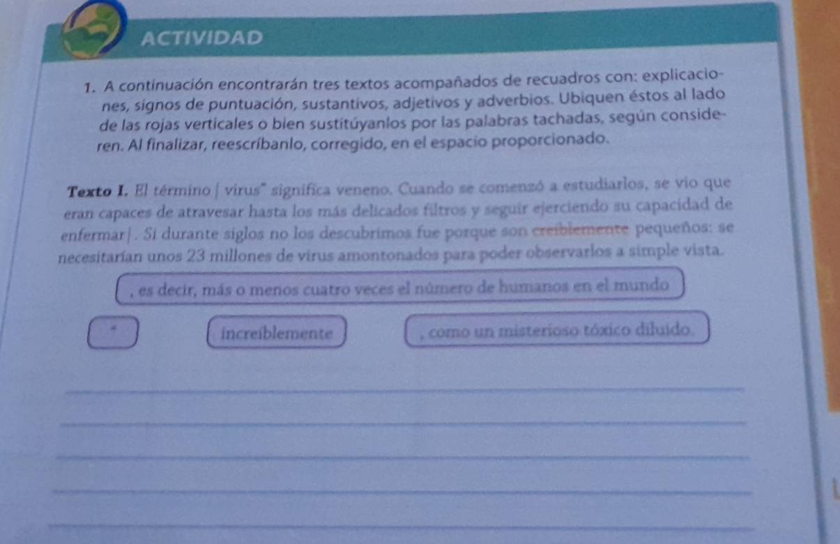 ACTIVIDAD 
1. A continuación encontrarán tres textos acompañados de recuadros con: explicacio- 
nes, signos de puntuación, sustantivos, adjetivos y adverbios. Ubiquen éstos al lado 
de las rojas verticales o bien sustitúyanlos por las palabras tachadas, según conside- 
ren. Al finalizar, reescríbanlo, corregido, en el espacio proporcionado. 
Texto I. El término | virus'' significa veneno. Cuando se comenzó a estudiarlos, se vio que 
eran capaces de atravesar hasta los más delicados filtros y seguir ejerciendo su capacidad de 
enfermar|. Si durante siglos no los descubrimos fue porque son creiblemente pequeños: se 
necesitarían unos 23 millones de virus amontonados para poder observarlos a simple vista. 
, es decir, más o menos cuatro veces el número de humanos en el mundo 
increiblemente , como un misterioso tóxico diluido. 
_ 
_ 
_ 
_ 
_