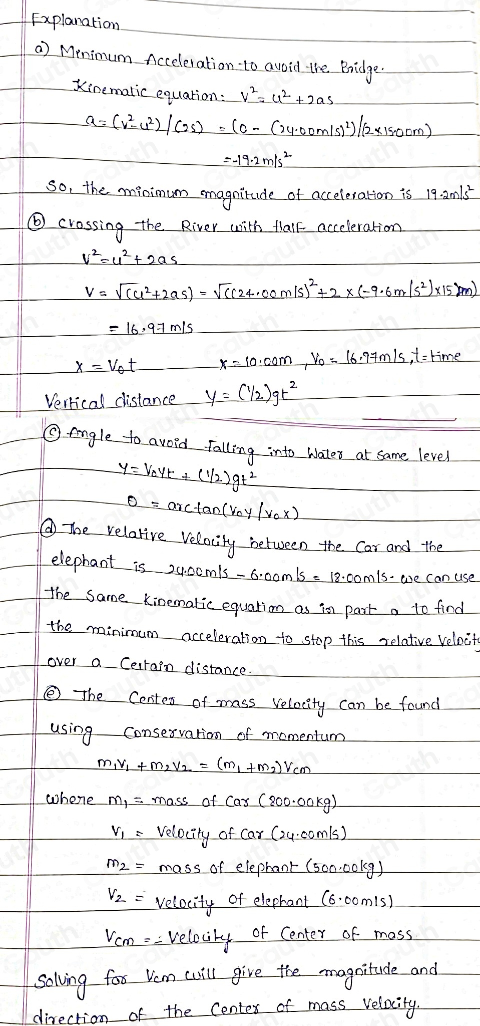 Explanation
a) Minimum Acceleration to avoid the Bridge.
Kinemalic equation: v^2=u^2+2as
a=(v^2-v^2)/(2s)=(0-(24.00m/s)^2)/(2* 15.00m)
=-19.2m/s^2
so, the minimum magnitude of acceleration is 19.2m/s^2
⑥ crossing the River with Mhalk acceleration
v^2=u^2+2as
v=sqrt((c^2+2as))=sqrt((c^24.00m/s)^2)+2* (-9.6m/s^2)* 15m)
=16.97m/s
x=v_0t ,Vo = 16, 9+m/s, t =time
Verrical distance y=( 1/2 )gt^2
Oeingle to avoid falling into wates at same level
y=v_0yt+(1/2)gt^2
θ =arctan (v_0y/v_0x)
⑥The relative relacity between the Car and the
elephant i 24.00m/s-6.00m/s=18.00m/s we can use
the same Kinematic equation as in part a to find
the minimum acceleration to stop this relative velocits
over a Cerrain distance.
⑤ The Centes of mass velocity can be found
using Consesvation of momentum
m_1v_1+m_2v_2=(m_1+m_2)v_cm
whene massofcar(800.00kg)
V_1= Velocity ofcar(24.00m/s)
massa felephant(500.00kg)
V_2= velacity of eleprant (6.00m/s)
V_cm=- Velocily of Center of mass
solving for Vem wil give the magnitude and
direrti of the Centex of mass relacity