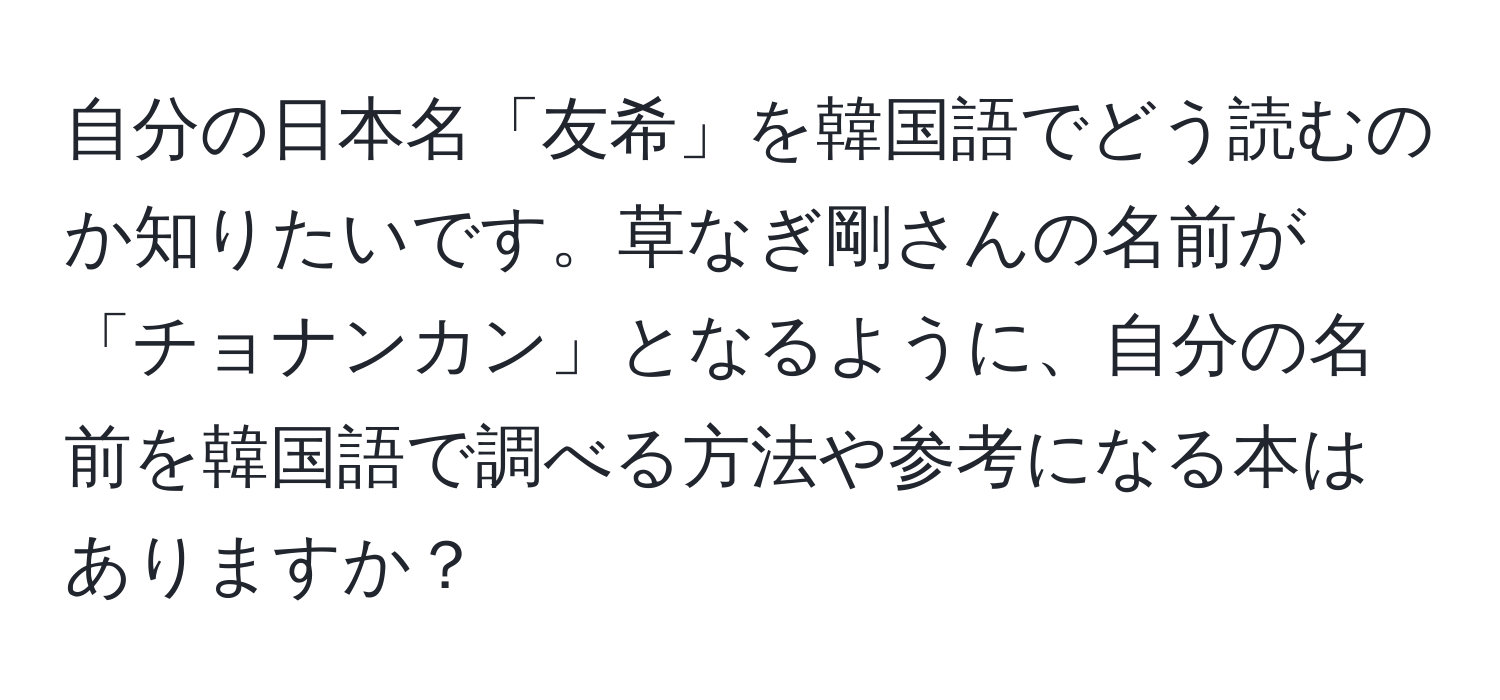 自分の日本名「友希」を韓国語でどう読むのか知りたいです。草なぎ剛さんの名前が「チョナンカン」となるように、自分の名前を韓国語で調べる方法や参考になる本はありますか？