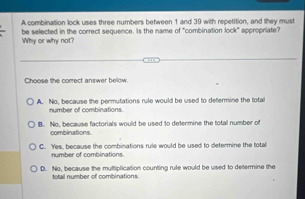 A combination lock uses three numbers between 1 and 39 with repetition, and they must
be selected in the correct sequence. Is the name of "combination lock" appropriate?
Why or why not?
Choose the correct answer below.
A. No, because the permutations rule would be used to determine the total
number of combinations.
B. No, because factorials would be used to determine the total number of
combinations.
C. Yes, because the combinations rule would be used to determine the total
number of combinations.
D. No, because the multiplication counting rule would be used to determine the
total number of combinations.