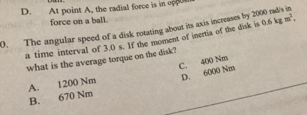 D. At point A, the radial force is in oppus
force on a ball.
0. The angular speed of a disk rotating about its axis increases by 2000 rad/s in
a time interval of 3.0 s. If the moment of inertia of the disk is 0.6kgm^2, 
what is the average torque on the disk?
C. 400 Nm
D. 6000 Nm
A. 1200 Nm
B. 670 Nm