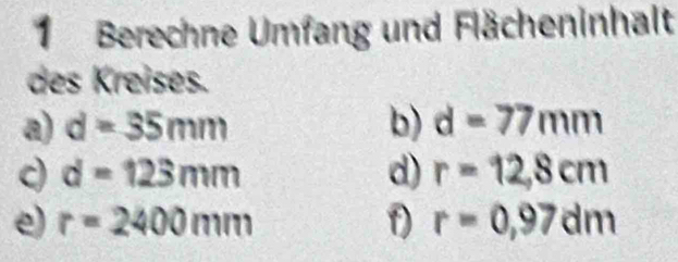 Berechne Umfang und Flächeninhalt 
des Kreises. 
a) d=35mm b) d=77mm
c d=123mm
d) r=12,8cm
e) r=2400mm r=0,97dm