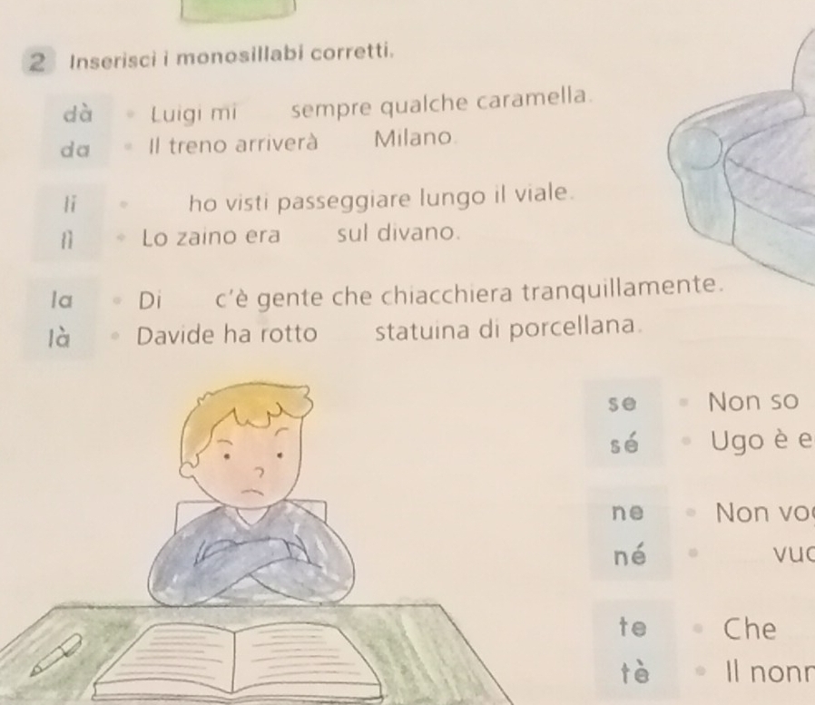 Inserisci i monosillabi corretti. 
dà Luigi mi sempre qualche caramella. 
da Il treno arriverà Milano 
lǐ ho visti passeggiare lungo il viale. 
11 Lo zaino era sul divano. 
la Di c'è gente che chiacchiera tranquillam 
là Davide ha rotto statuina di porcellana. 
se Non so 
sé Ugo è e 
ne Non vo 
né vuc 
te Che 
tè Il nonn