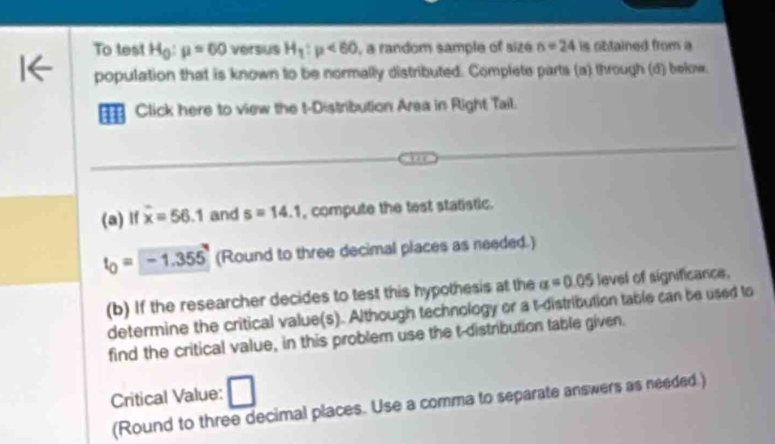 To test H_0:mu =60 versus H_1:mu <60</tex> , a random sample of size n=24 is obtained from a 
population that is known to be normally distributed. Complete parts (a) through (d) below. 
Click here to view the t-Distribution Area in Right Tail. 
(a) If overline x=56.1 and s=14.1 , compute the test statistic.
t_0=-1.355 (Round to three decimal places as needed.) 
(b) If the researcher decides to test this hypothesis at the alpha =0.05 level of significance, 
determine the critical value(s). Although technology or a t-distribution table can be used to 
find the critical value, in this problem use the t-distribution fable given. 
Critical Value: 
(Round to three decimal places. Use a comma to separate answers as needed.)