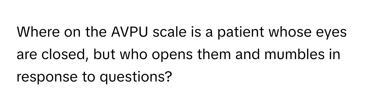 Where on the AVPU scale is a patient whose eyes are closed, but who opens them and mumbles in response to questions?