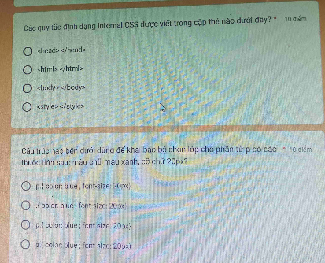 Các quy tắc định dạng internal CSS được viết trong cặp thẻ nào dưới đây? * 10 điểm

Cấu trúc nào bên dưới dùng để khai báo bộ chọn lớp cho phần tử p có các * 10 điểm
thuộc tính sau: màu chữ màu xanh, cỡ chữ 20px?
p. color: blue , font-size: 20px . color: blue ; font-size: 20px 
p. color: blue ; font-size: 20px 
p.( color: blue ; font-size: 20px)